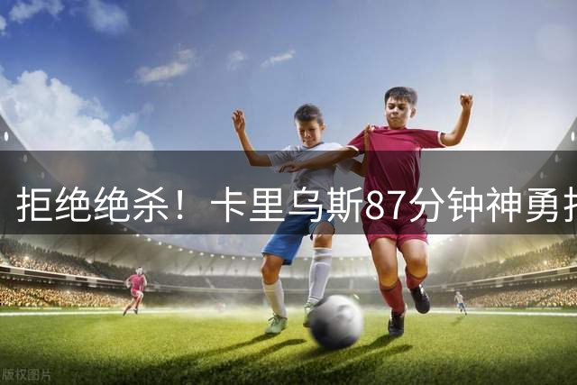 拒绝绝杀！卡里乌斯87分钟神勇托出凯恩远射，凯恩无奈抱头